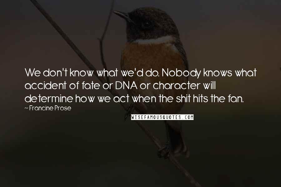 Francine Prose Quotes: We don't know what we'd do. Nobody knows what accident of fate or DNA or character will determine how we act when the shit hits the fan.