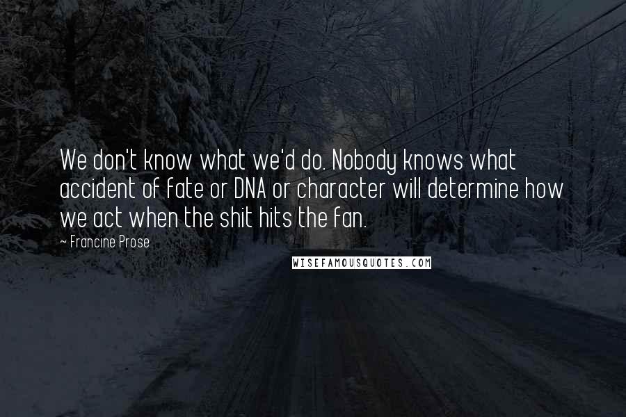 Francine Prose Quotes: We don't know what we'd do. Nobody knows what accident of fate or DNA or character will determine how we act when the shit hits the fan.