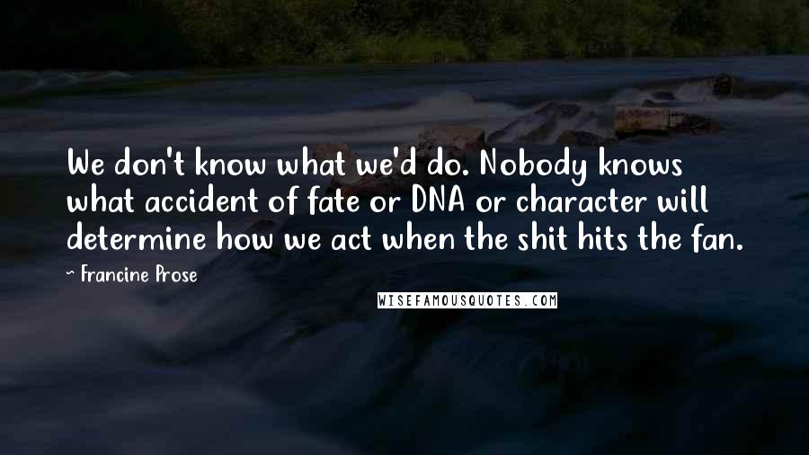 Francine Prose Quotes: We don't know what we'd do. Nobody knows what accident of fate or DNA or character will determine how we act when the shit hits the fan.