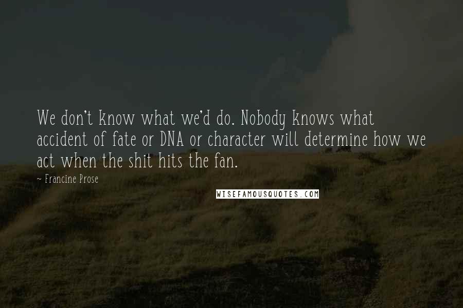 Francine Prose Quotes: We don't know what we'd do. Nobody knows what accident of fate or DNA or character will determine how we act when the shit hits the fan.