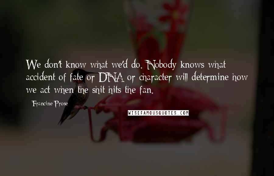 Francine Prose Quotes: We don't know what we'd do. Nobody knows what accident of fate or DNA or character will determine how we act when the shit hits the fan.