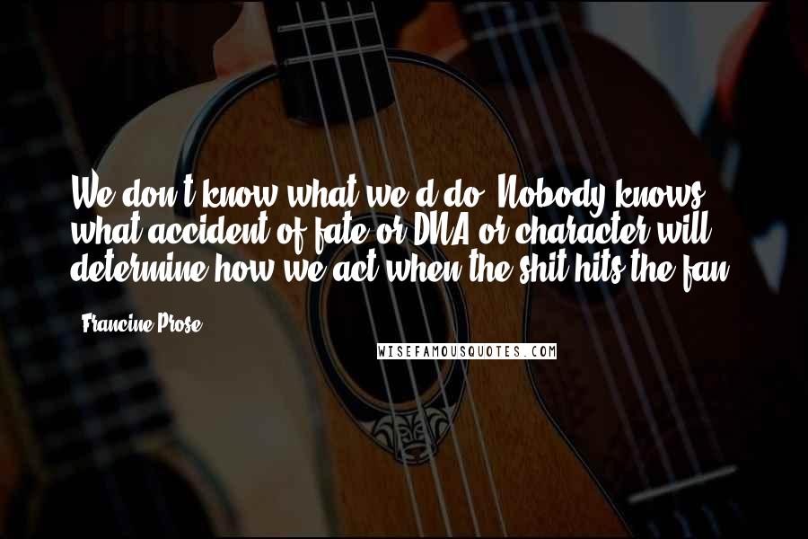Francine Prose Quotes: We don't know what we'd do. Nobody knows what accident of fate or DNA or character will determine how we act when the shit hits the fan.