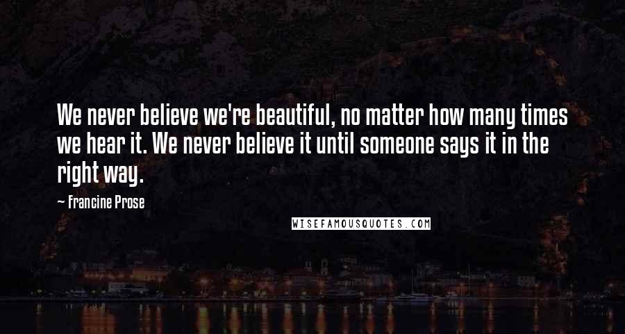 Francine Prose Quotes: We never believe we're beautiful, no matter how many times we hear it. We never believe it until someone says it in the right way.