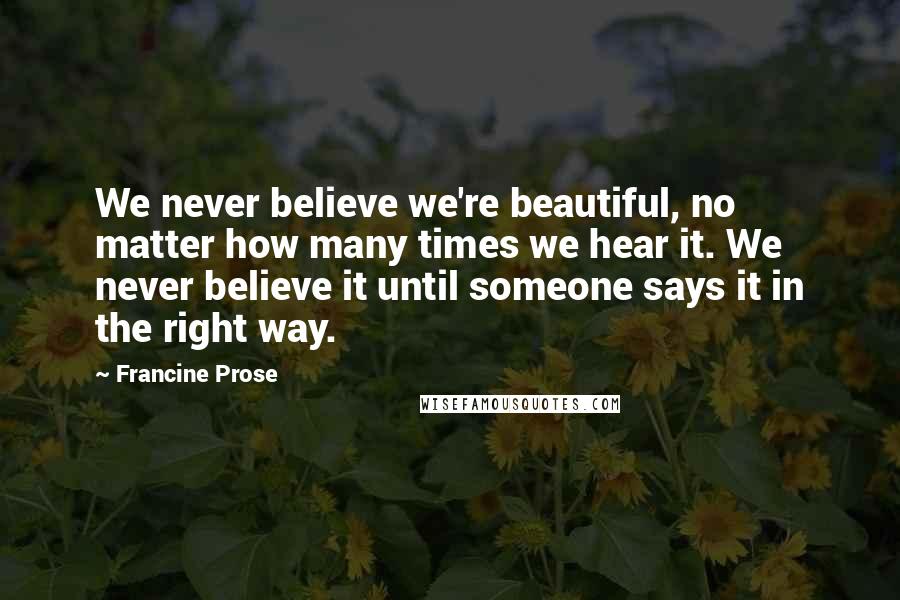 Francine Prose Quotes: We never believe we're beautiful, no matter how many times we hear it. We never believe it until someone says it in the right way.