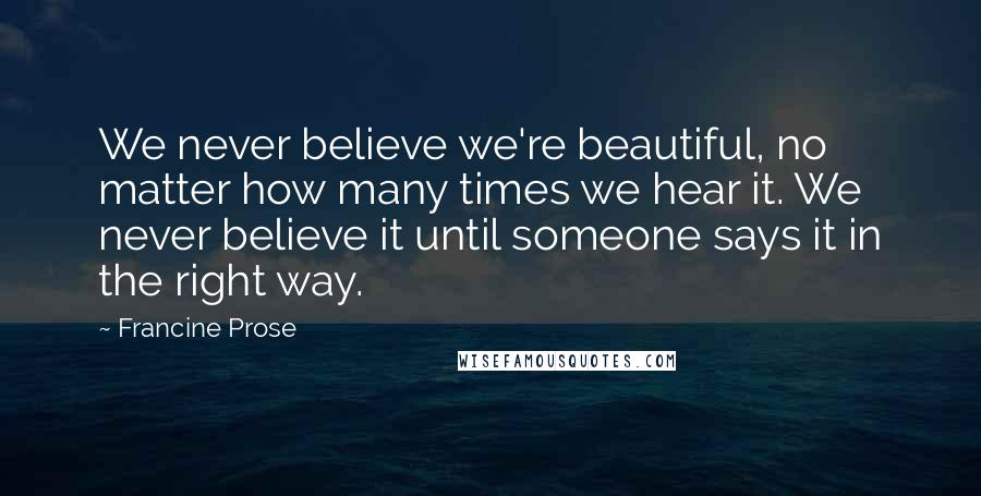 Francine Prose Quotes: We never believe we're beautiful, no matter how many times we hear it. We never believe it until someone says it in the right way.