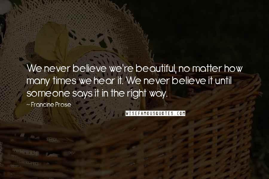 Francine Prose Quotes: We never believe we're beautiful, no matter how many times we hear it. We never believe it until someone says it in the right way.