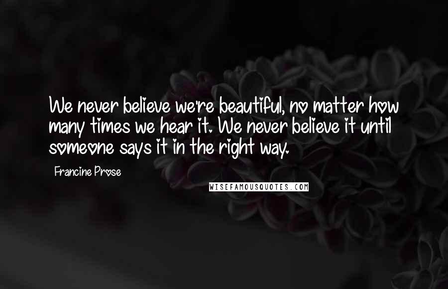 Francine Prose Quotes: We never believe we're beautiful, no matter how many times we hear it. We never believe it until someone says it in the right way.