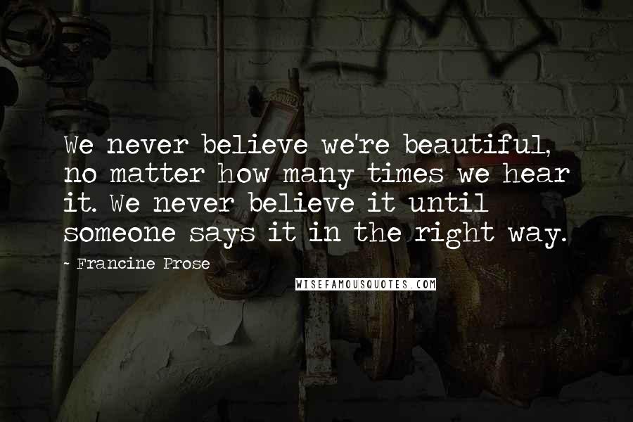 Francine Prose Quotes: We never believe we're beautiful, no matter how many times we hear it. We never believe it until someone says it in the right way.