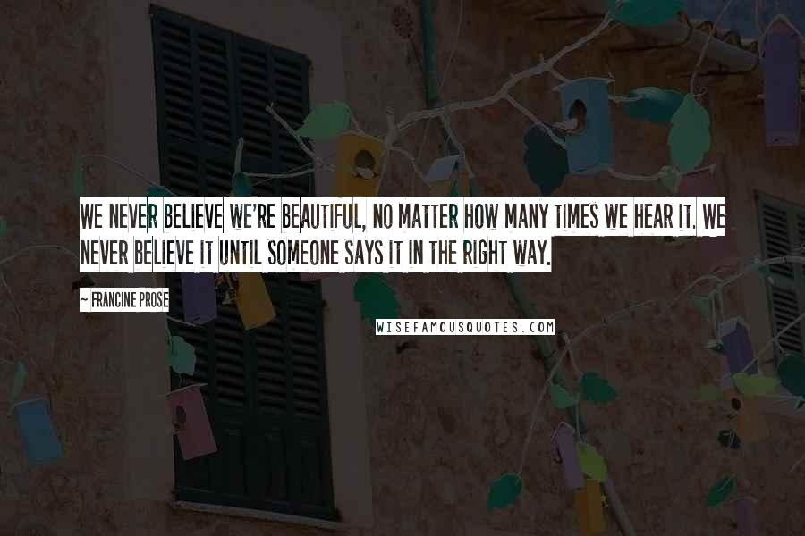 Francine Prose Quotes: We never believe we're beautiful, no matter how many times we hear it. We never believe it until someone says it in the right way.
