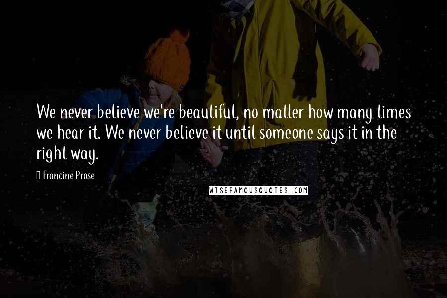 Francine Prose Quotes: We never believe we're beautiful, no matter how many times we hear it. We never believe it until someone says it in the right way.