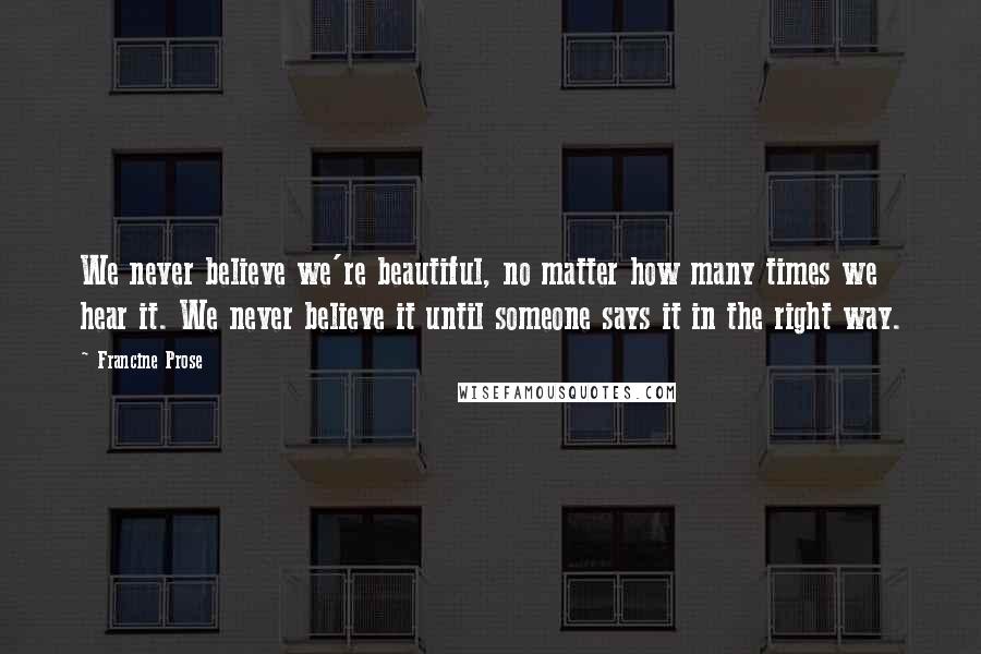 Francine Prose Quotes: We never believe we're beautiful, no matter how many times we hear it. We never believe it until someone says it in the right way.