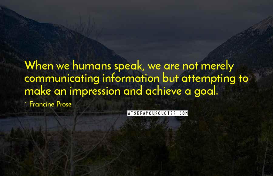 Francine Prose Quotes: When we humans speak, we are not merely communicating information but attempting to make an impression and achieve a goal.