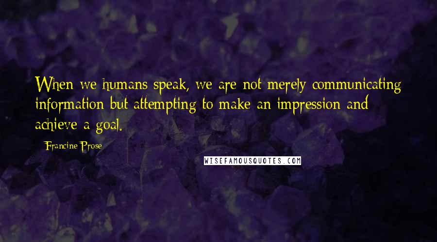 Francine Prose Quotes: When we humans speak, we are not merely communicating information but attempting to make an impression and achieve a goal.