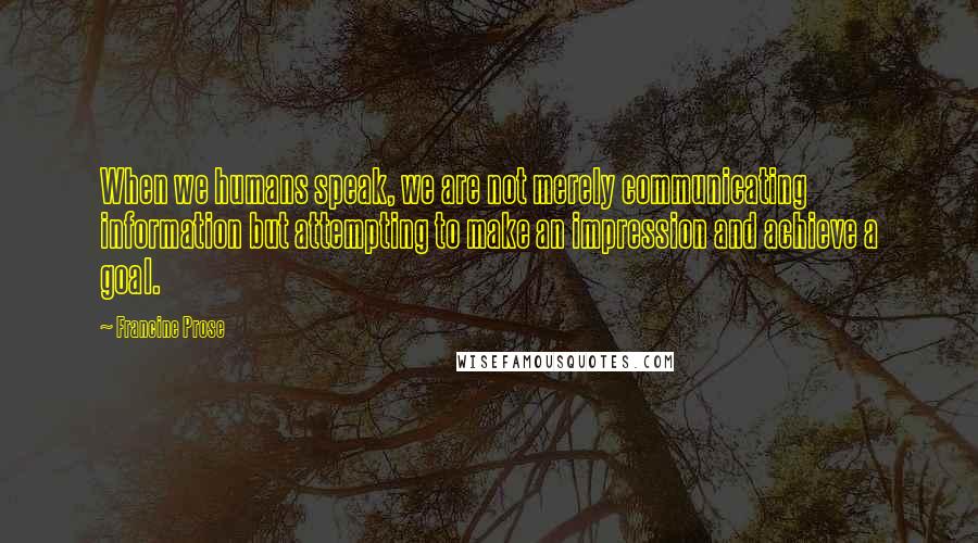 Francine Prose Quotes: When we humans speak, we are not merely communicating information but attempting to make an impression and achieve a goal.