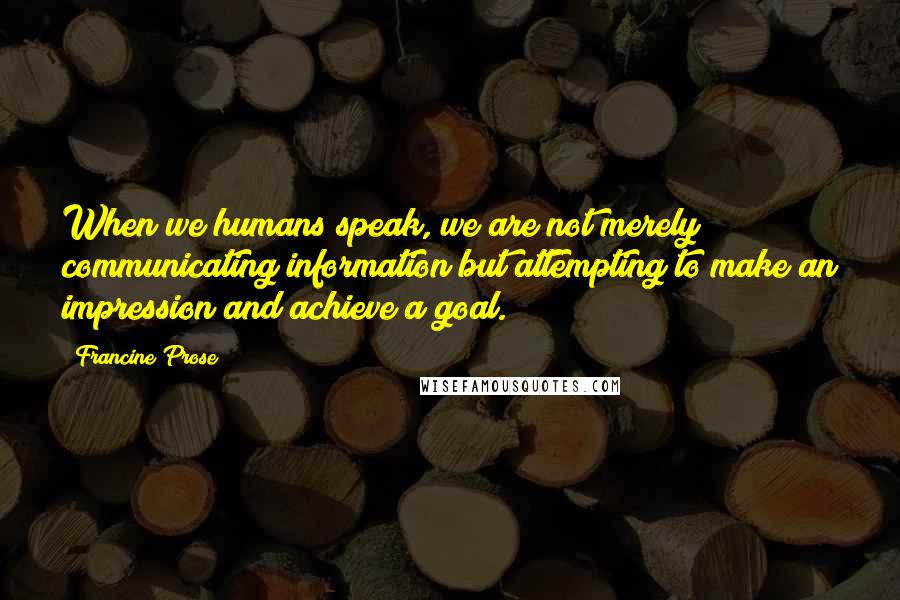 Francine Prose Quotes: When we humans speak, we are not merely communicating information but attempting to make an impression and achieve a goal.