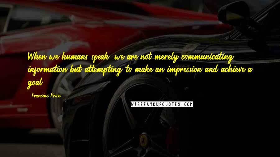 Francine Prose Quotes: When we humans speak, we are not merely communicating information but attempting to make an impression and achieve a goal.
