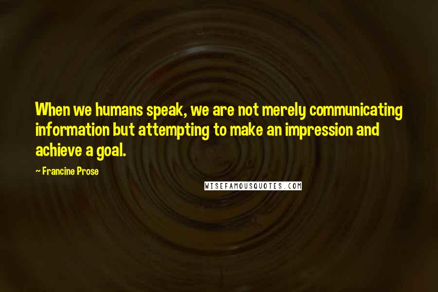 Francine Prose Quotes: When we humans speak, we are not merely communicating information but attempting to make an impression and achieve a goal.
