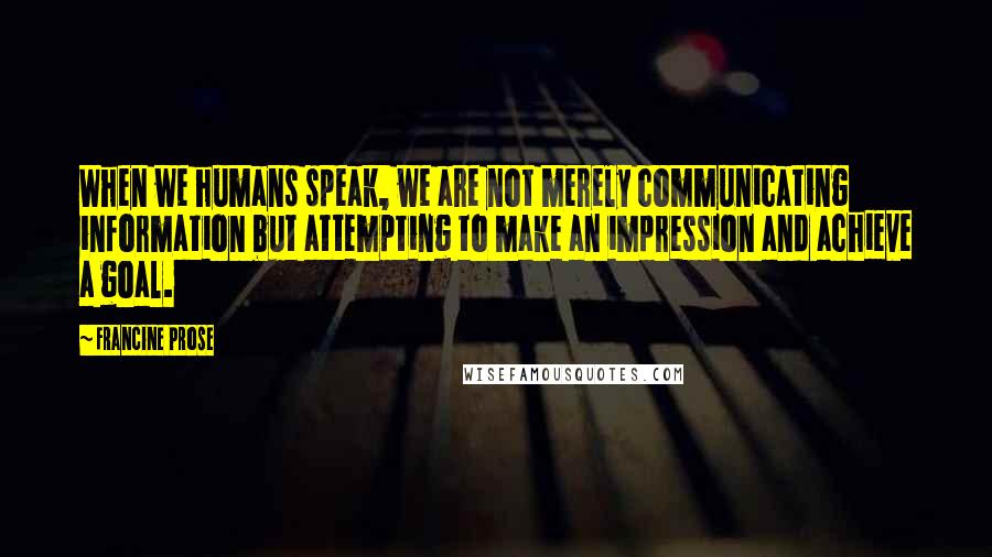 Francine Prose Quotes: When we humans speak, we are not merely communicating information but attempting to make an impression and achieve a goal.