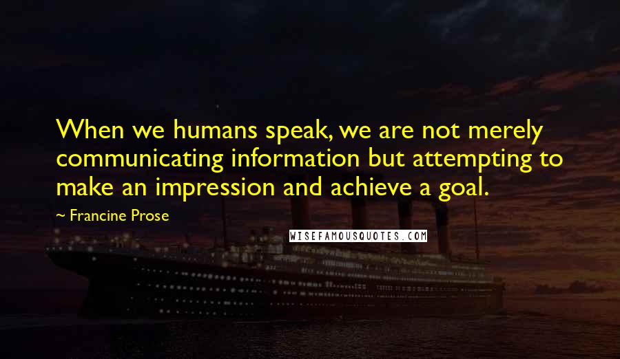 Francine Prose Quotes: When we humans speak, we are not merely communicating information but attempting to make an impression and achieve a goal.