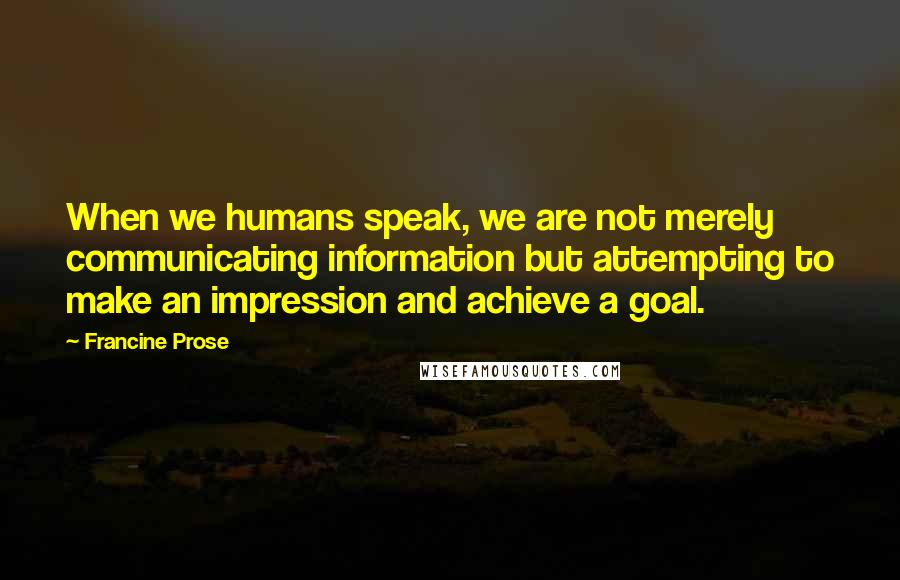 Francine Prose Quotes: When we humans speak, we are not merely communicating information but attempting to make an impression and achieve a goal.