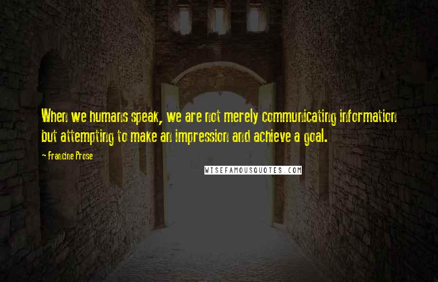 Francine Prose Quotes: When we humans speak, we are not merely communicating information but attempting to make an impression and achieve a goal.