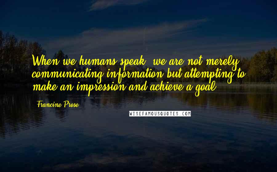 Francine Prose Quotes: When we humans speak, we are not merely communicating information but attempting to make an impression and achieve a goal.