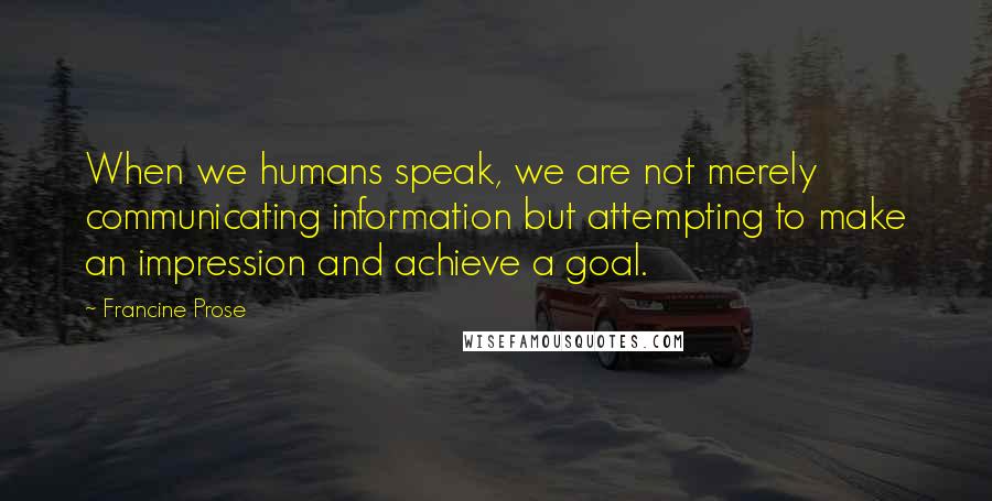 Francine Prose Quotes: When we humans speak, we are not merely communicating information but attempting to make an impression and achieve a goal.