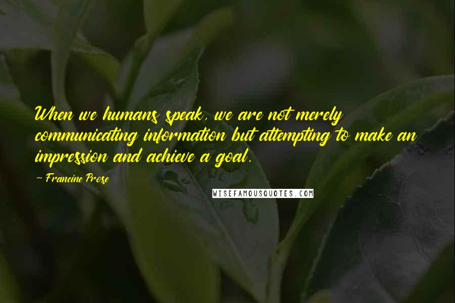 Francine Prose Quotes: When we humans speak, we are not merely communicating information but attempting to make an impression and achieve a goal.