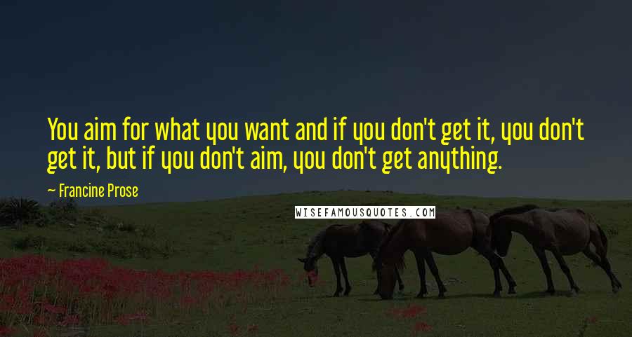 Francine Prose Quotes: You aim for what you want and if you don't get it, you don't get it, but if you don't aim, you don't get anything.