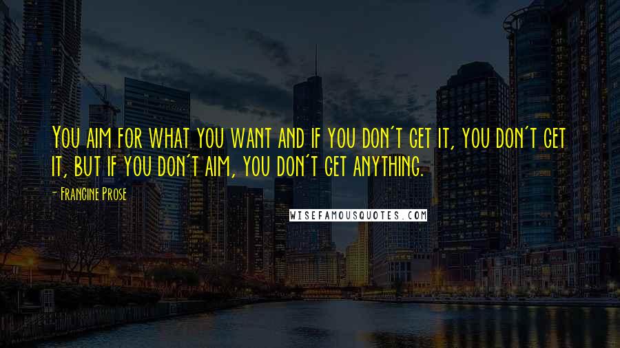 Francine Prose Quotes: You aim for what you want and if you don't get it, you don't get it, but if you don't aim, you don't get anything.