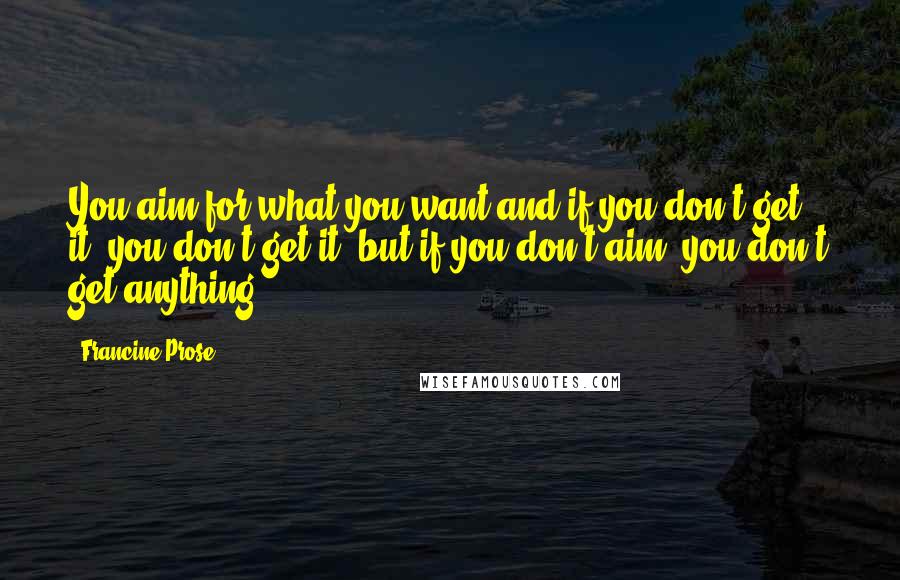 Francine Prose Quotes: You aim for what you want and if you don't get it, you don't get it, but if you don't aim, you don't get anything.