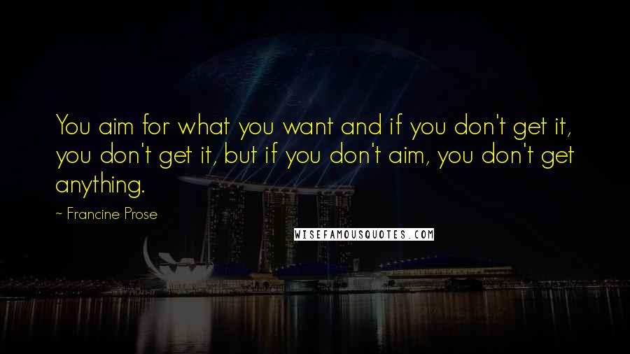 Francine Prose Quotes: You aim for what you want and if you don't get it, you don't get it, but if you don't aim, you don't get anything.