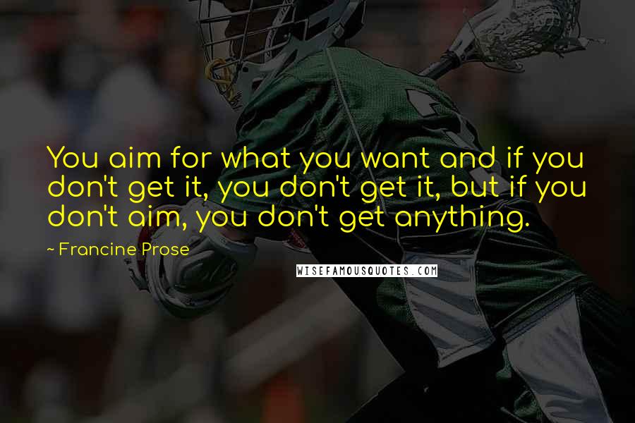 Francine Prose Quotes: You aim for what you want and if you don't get it, you don't get it, but if you don't aim, you don't get anything.