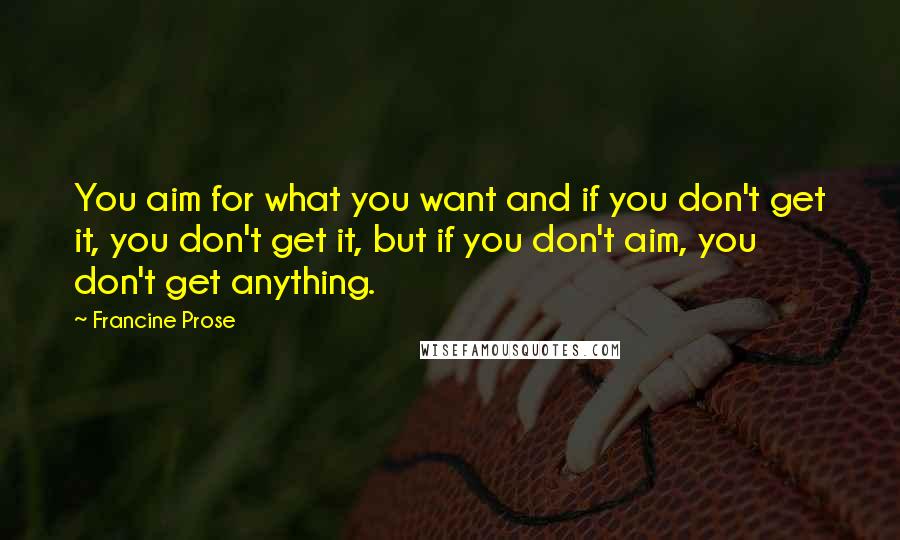 Francine Prose Quotes: You aim for what you want and if you don't get it, you don't get it, but if you don't aim, you don't get anything.