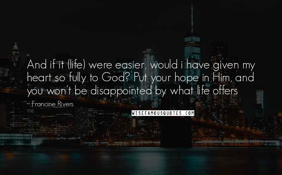 Francine Rivers Quotes: And if it (life) were easier, would i have given my heart so fully to God? Put your hope in Him, and you won't be disappointed by what life offers