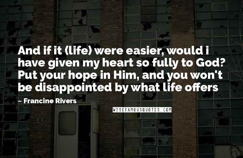 Francine Rivers Quotes: And if it (life) were easier, would i have given my heart so fully to God? Put your hope in Him, and you won't be disappointed by what life offers