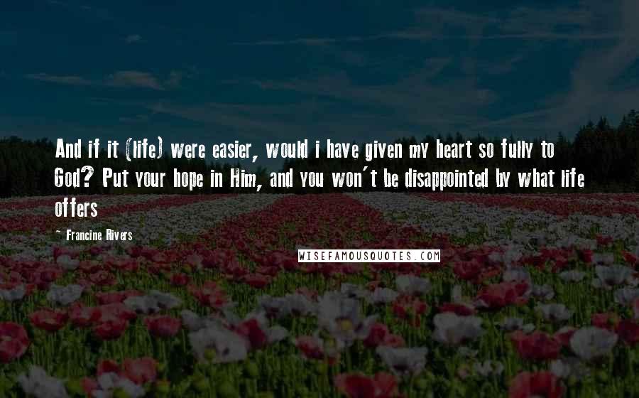 Francine Rivers Quotes: And if it (life) were easier, would i have given my heart so fully to God? Put your hope in Him, and you won't be disappointed by what life offers