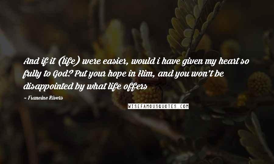 Francine Rivers Quotes: And if it (life) were easier, would i have given my heart so fully to God? Put your hope in Him, and you won't be disappointed by what life offers