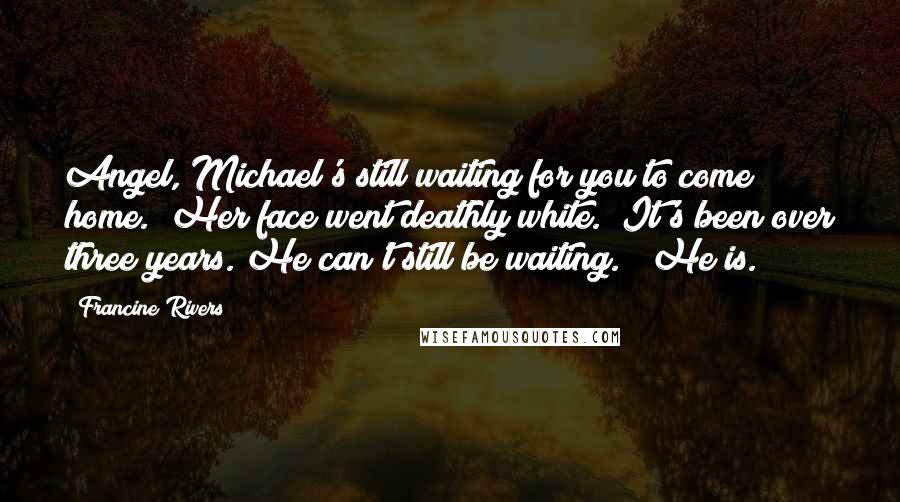 Francine Rivers Quotes: Angel, Michael's still waiting for you to come home." Her face went deathly white. "It's been over three years. He can't still be waiting." "He is.