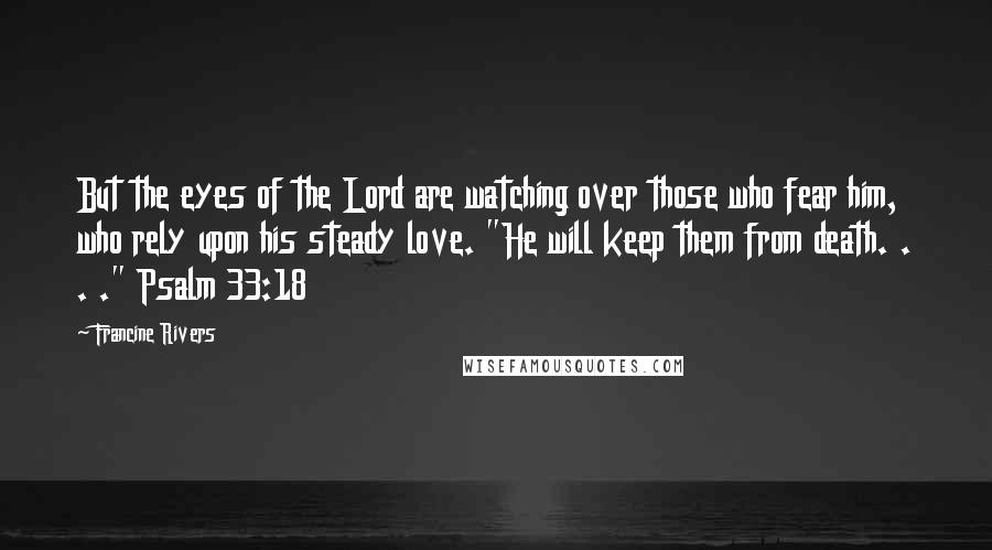 Francine Rivers Quotes: But the eyes of the Lord are watching over those who fear him, who rely upon his steady love. "He will keep them from death. . . ." Psalm 33:18