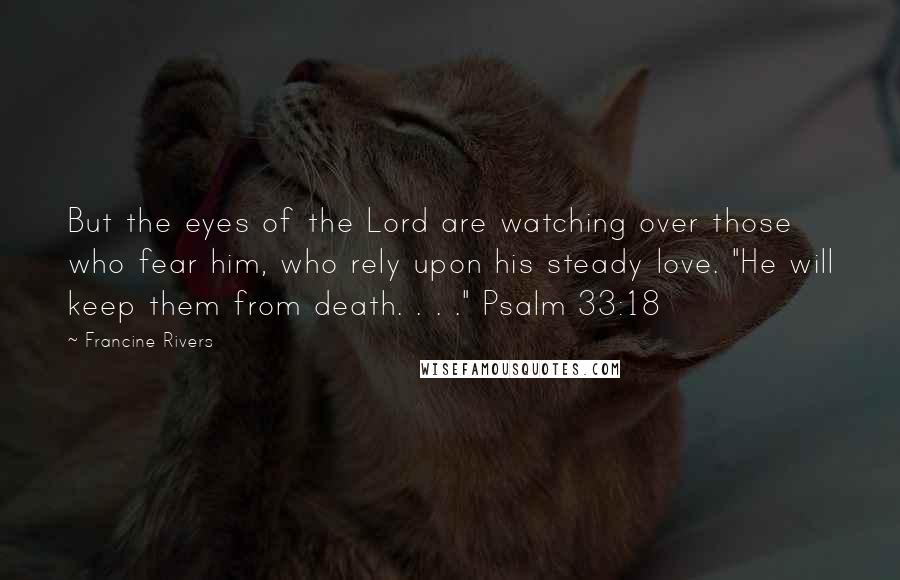 Francine Rivers Quotes: But the eyes of the Lord are watching over those who fear him, who rely upon his steady love. "He will keep them from death. . . ." Psalm 33:18