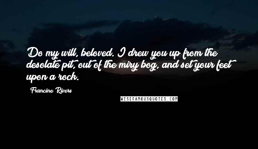 Francine Rivers Quotes: Do my will, beloved. I drew you up from the desolate pit, out of the miry bog, and set your feet upon a rock.