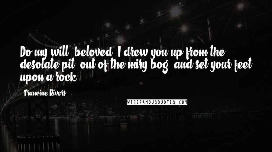 Francine Rivers Quotes: Do my will, beloved. I drew you up from the desolate pit, out of the miry bog, and set your feet upon a rock.