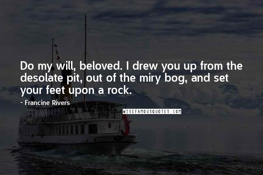 Francine Rivers Quotes: Do my will, beloved. I drew you up from the desolate pit, out of the miry bog, and set your feet upon a rock.