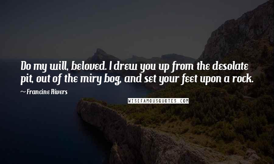 Francine Rivers Quotes: Do my will, beloved. I drew you up from the desolate pit, out of the miry bog, and set your feet upon a rock.