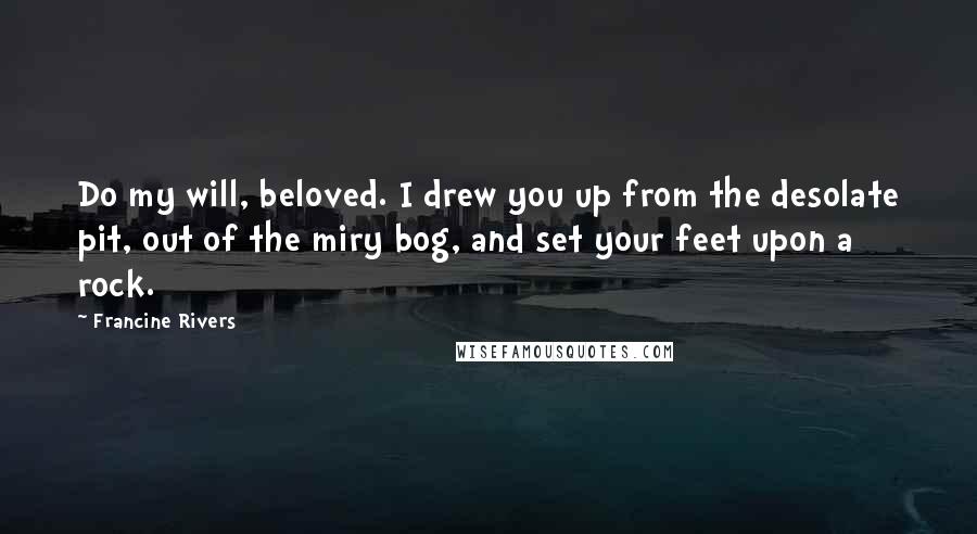 Francine Rivers Quotes: Do my will, beloved. I drew you up from the desolate pit, out of the miry bog, and set your feet upon a rock.