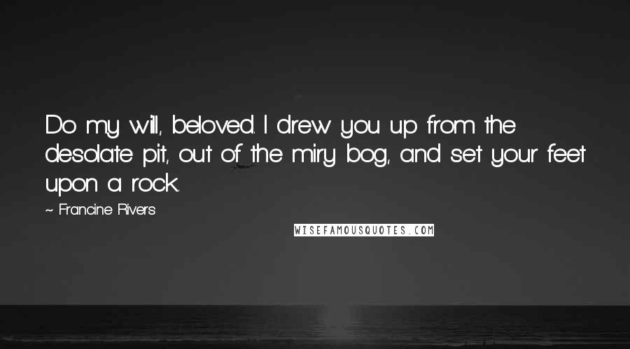 Francine Rivers Quotes: Do my will, beloved. I drew you up from the desolate pit, out of the miry bog, and set your feet upon a rock.