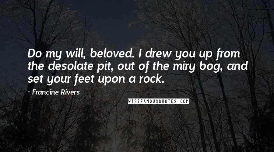 Francine Rivers Quotes: Do my will, beloved. I drew you up from the desolate pit, out of the miry bog, and set your feet upon a rock.