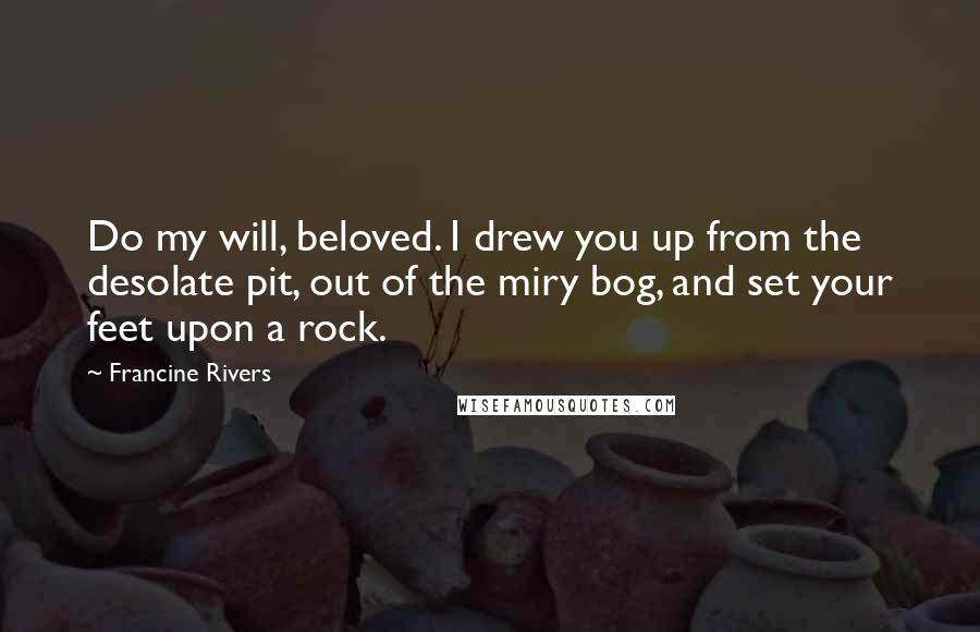 Francine Rivers Quotes: Do my will, beloved. I drew you up from the desolate pit, out of the miry bog, and set your feet upon a rock.