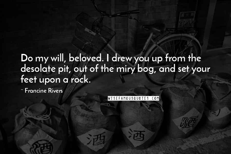 Francine Rivers Quotes: Do my will, beloved. I drew you up from the desolate pit, out of the miry bog, and set your feet upon a rock.